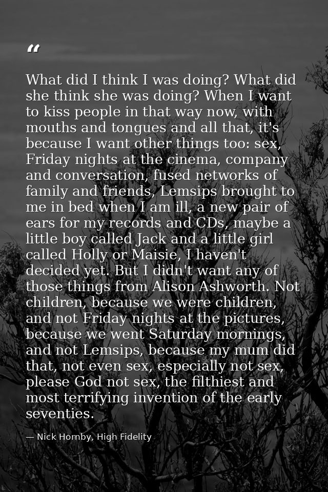 What did I think I was doing? What did she think she was doing? When I want to kiss people in that way now, with mouths  — Nick Hornby, High Fidelity