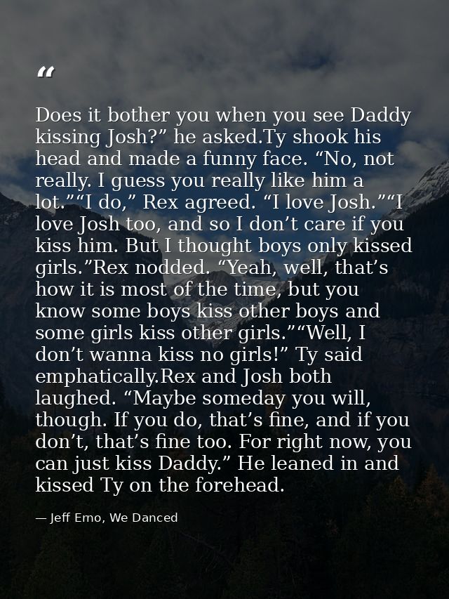 Does it bother you when you see Daddy kissing Josh?” he asked.Ty shook his head and made a funny face. “No, not really.  — Jeff Erno, We Danced