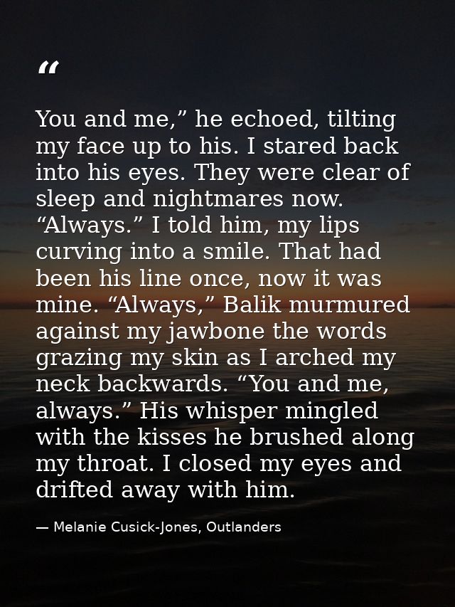 You and me,” he echoed, tilting my face up to his. I stared back into his eyes. They were clear of sleep and nightmares  — Melanie Cusick-Jones, Outlanders