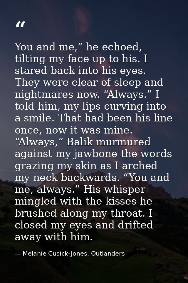 You and me,” he echoed, tilting my face up to his. I stared back into his eyes. They were clear of sleep and nightmares  — Melanie Cusick-Jones, Outlanders