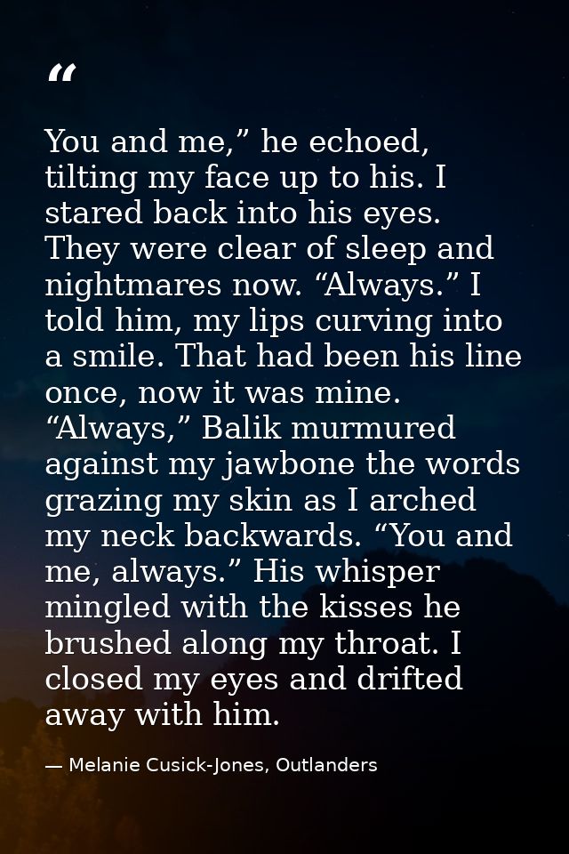 You and me,” he echoed, tilting my face up to his. I stared back into his eyes. They were clear of sleep and nightmares  — Melanie Cusick-Jones, Outlanders