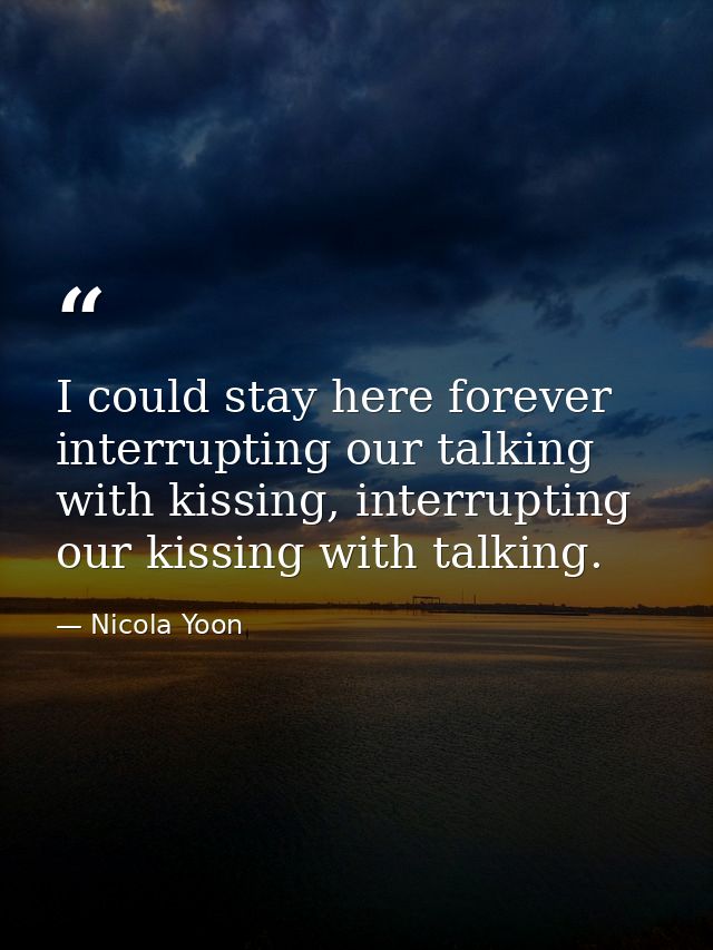 I could stay here forever interrupting our talking with kissing, interrupting our kissing with talking. — Nicola Yoon