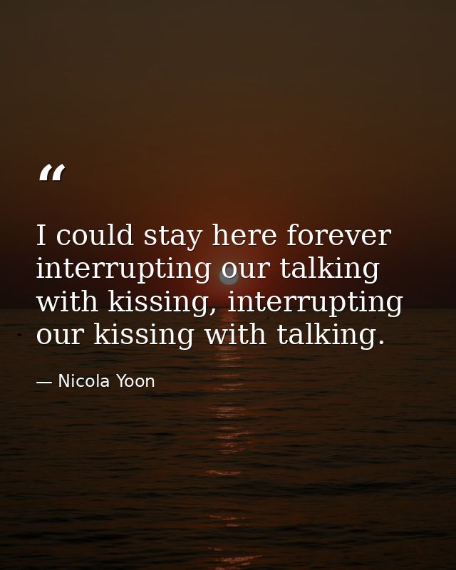 I could stay here forever interrupting our talking with kissing, interrupting our kissing with talking. — Nicola Yoon