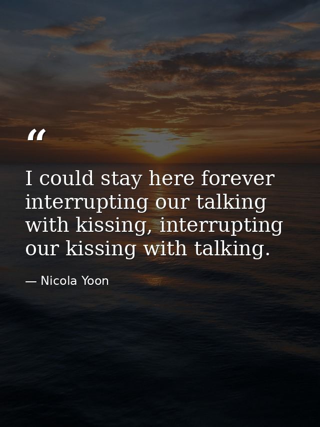 I could stay here forever interrupting our talking with kissing, interrupting our kissing with talking. — Nicola Yoon