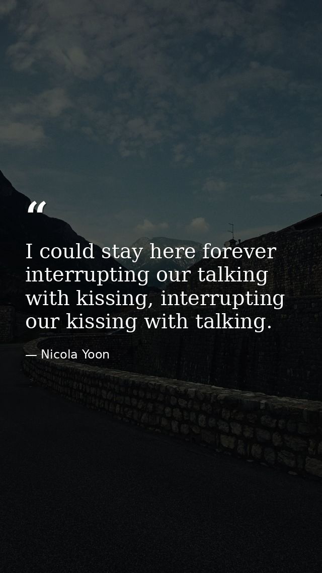 I could stay here forever interrupting our talking with kissing, interrupting our kissing with talking. — Nicola Yoon