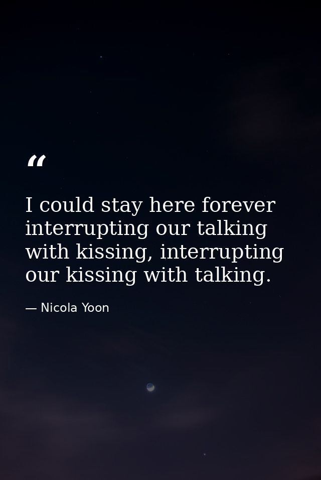I could stay here forever interrupting our talking with kissing, interrupting our kissing with talking. — Nicola Yoon