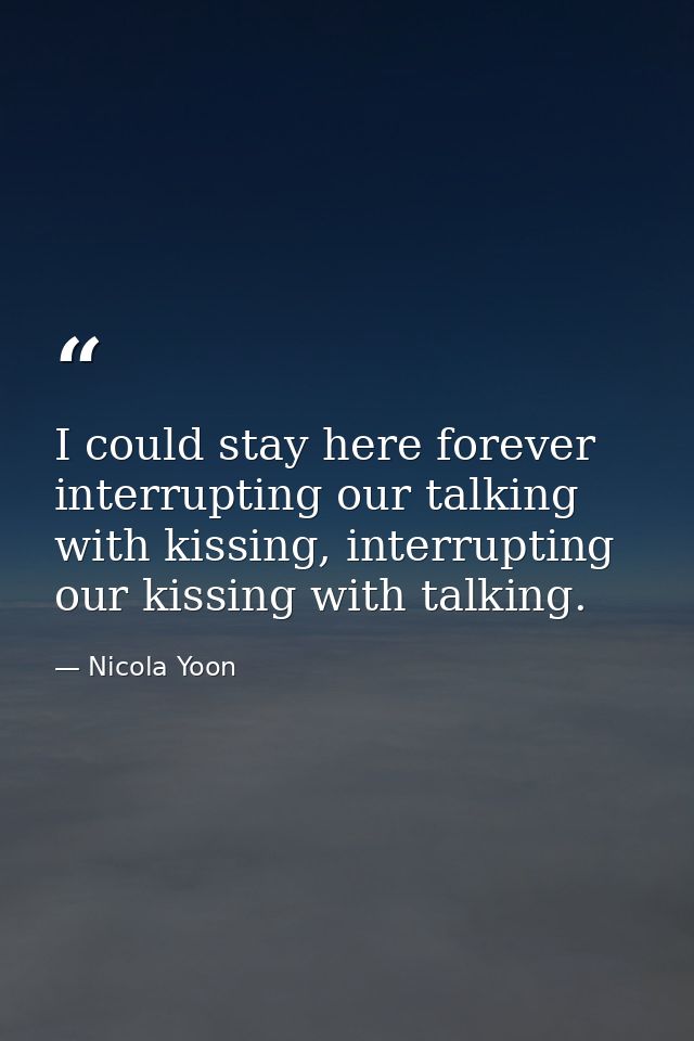 I could stay here forever interrupting our talking with kissing, interrupting our kissing with talking. — Nicola Yoon