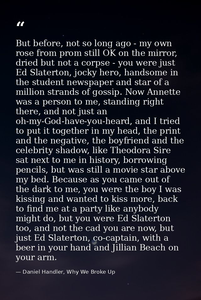 But before, not so long ago - my own rose from prom still OK on the mirror, dried but not a corpse - you were just Ed Sl — Daniel Handler, Why We Broke Up