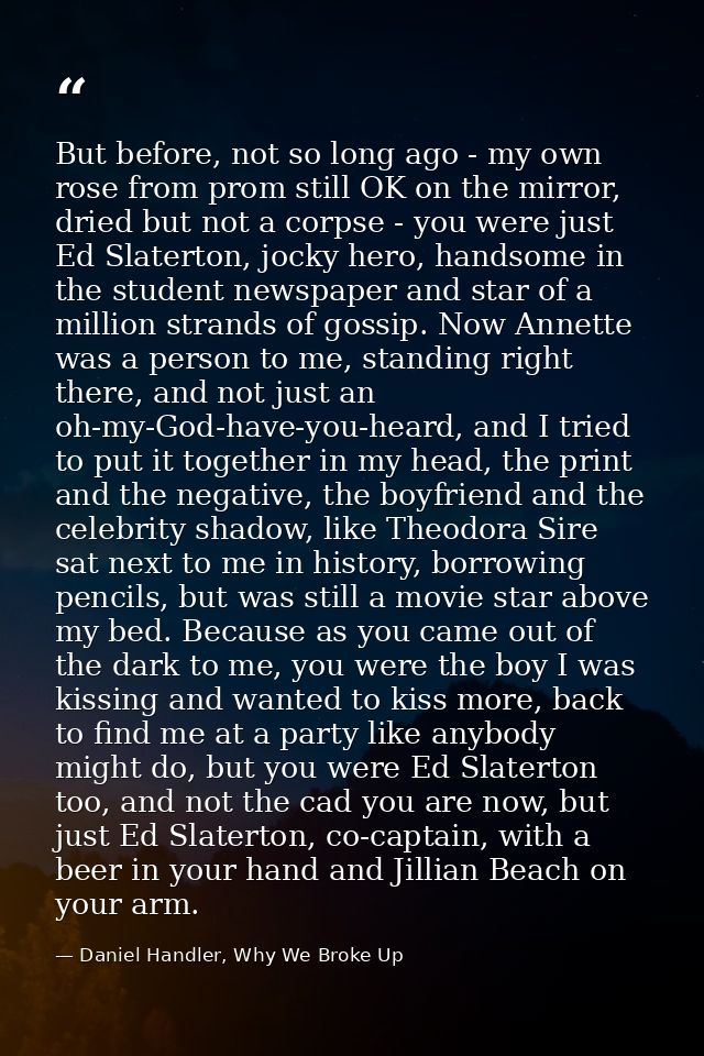 But before, not so long ago - my own rose from prom still OK on the mirror, dried but not a corpse - you were just Ed Sl — Daniel Handler, Why We Broke Up