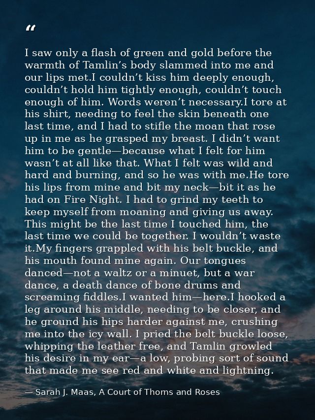 I saw only a flash of green and gold before the warmth of Tamlin’s body slammed into me and our lips met.I couldn’t kiss — Sarah J. Maas, A Court of Thorns and Roses