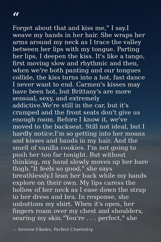 Forget about that and kiss me," I say.I weave my hands in her hair. She wraps her arms around my neck as I trace the val — Simone Elkeles, Perfect Chemistry