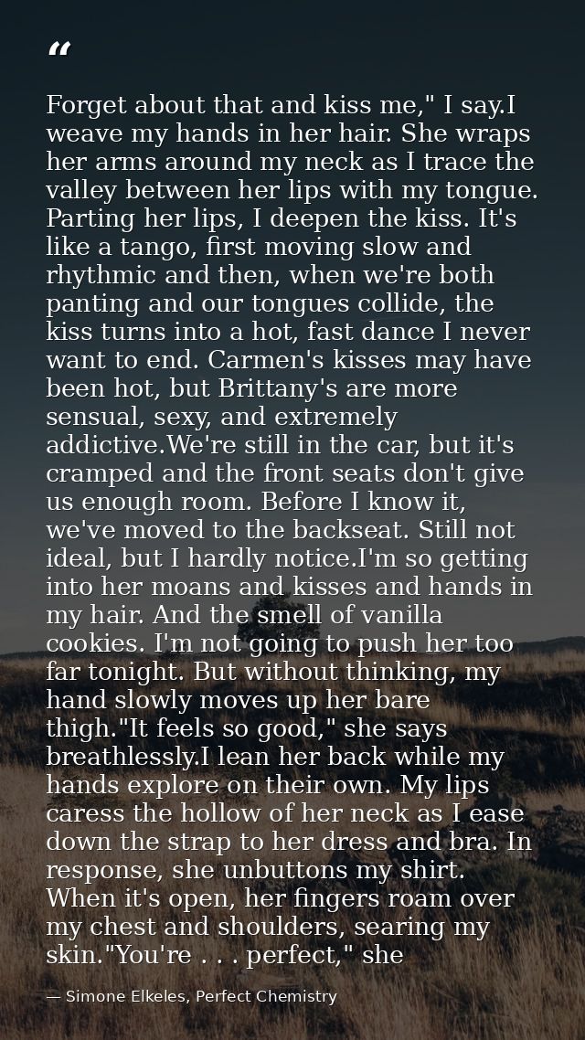 Forget about that and kiss me," I say.I weave my hands in her hair. She wraps her arms around my neck as I trace the val — Simone Elkeles, Perfect Chemistry