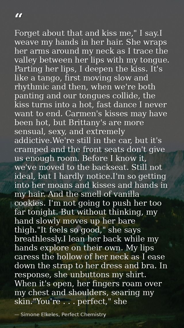 Forget about that and kiss me," I say.I weave my hands in her hair. She wraps her arms around my neck as I trace the val — Simone Elkeles, Perfect Chemistry