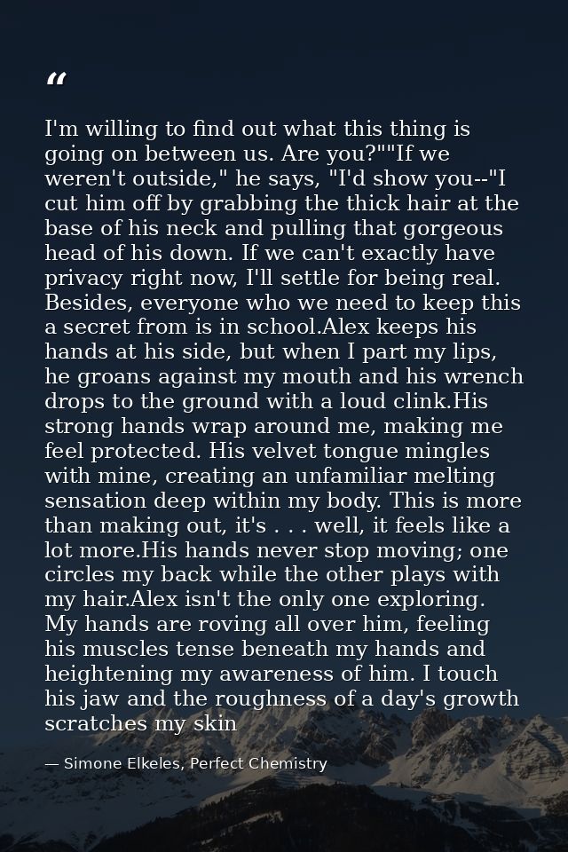 I'm willing to find out what this thing is going on between us. Are you?""If we weren't outside," he says, "I'd show you — Simone Elkeles, Perfect Chemistry