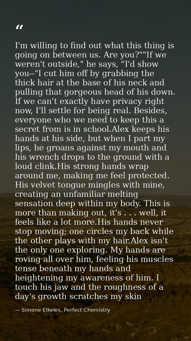 I'm willing to find out what this thing is going on between us. Are you?""If we weren't outside," he says, "I'd show you — Simone Elkeles, Perfect Chemistry