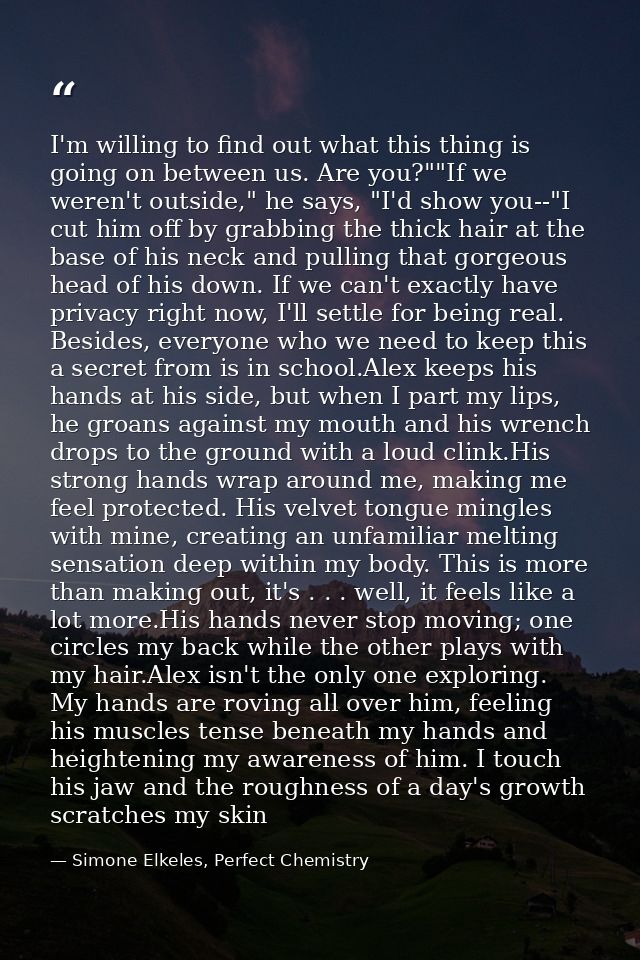 I'm willing to find out what this thing is going on between us. Are you?""If we weren't outside," he says, "I'd show you — Simone Elkeles, Perfect Chemistry