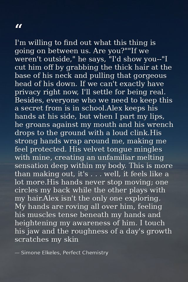 I'm willing to find out what this thing is going on between us. Are you?""If we weren't outside," he says, "I'd show you — Simone Elkeles, Perfect Chemistry