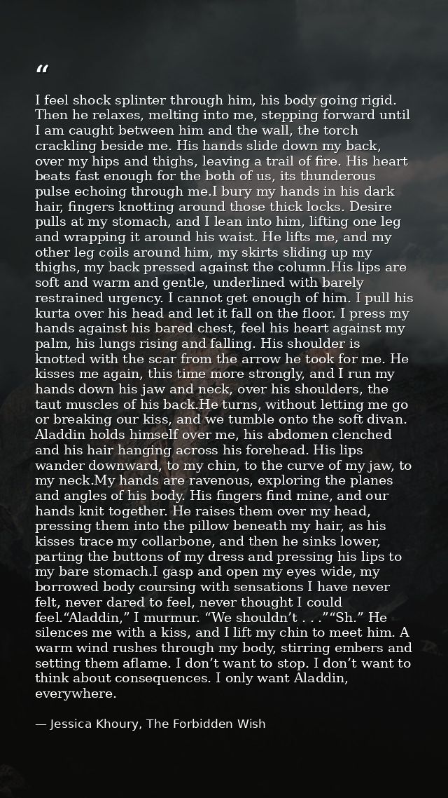 I feel shock splinter through him, his body going rigid. Then he relaxes, melting into me, stepping forward until I am c — Jessica Khoury, The Forbidden Wish