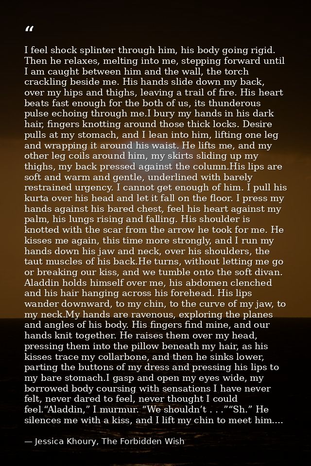 I feel shock splinter through him, his body going rigid. Then he relaxes, melting into me, stepping forward until I am c — Jessica Khoury, The Forbidden Wish