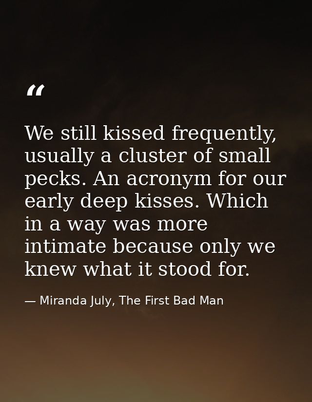 We still kissed frequently, usually a cluster of small pecks. An acronym for our early deep kisses. Which in a way was m — Miranda July, The First Bad Man