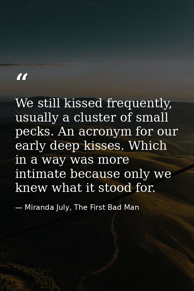 We still kissed frequently, usually a cluster of small pecks. An acronym for our early deep kisses. Which in a way was m — Miranda July, The First Bad Man