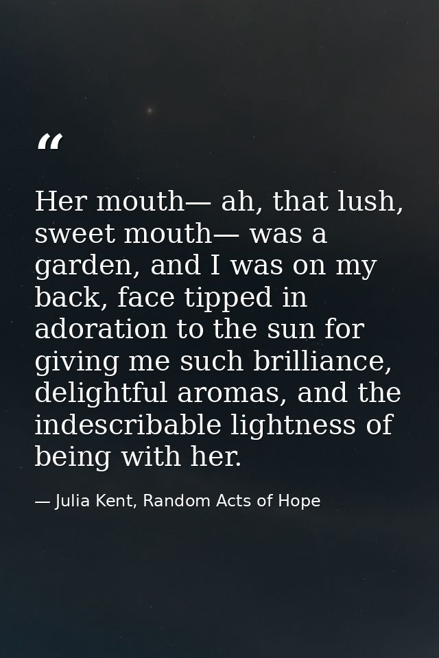 Her mouth— ah, that lush, sweet mouth— was a garden, and I was on my back, face tipped in adoration to the sun for givin — Julia Kent, Random Acts of Hope