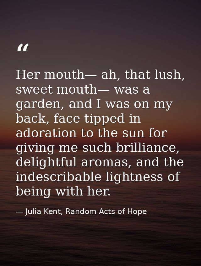 Her mouth— ah, that lush, sweet mouth— was a garden, and I was on my back, face tipped in adoration to the sun for givin — Julia Kent, Random Acts of Hope
