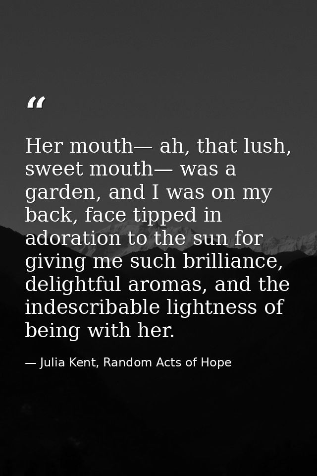 Her mouth— ah, that lush, sweet mouth— was a garden, and I was on my back, face tipped in adoration to the sun for givin — Julia Kent, Random Acts of Hope
