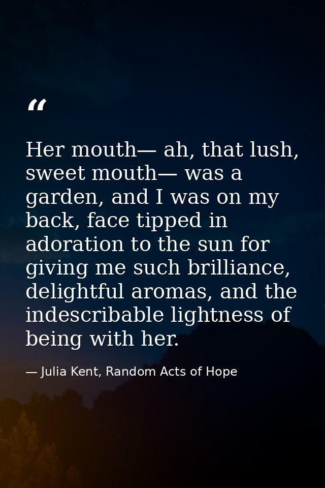 Her mouth— ah, that lush, sweet mouth— was a garden, and I was on my back, face tipped in adoration to the sun for givin — Julia Kent, Random Acts of Hope