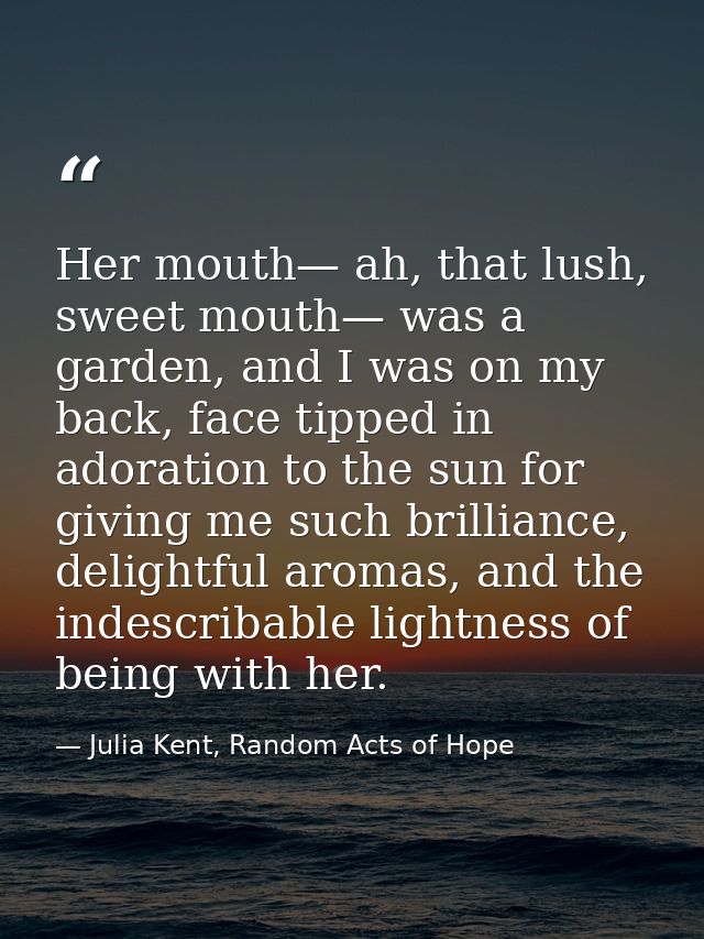 Her mouth— ah, that lush, sweet mouth— was a garden, and I was on my back, face tipped in adoration to the sun for givin — Julia Kent, Random Acts of Hope