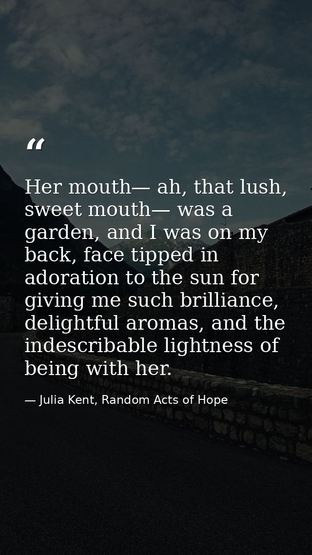 Her mouth— ah, that lush, sweet mouth— was a garden, and I was on my back, face tipped in adoration to the sun for givin — Julia Kent, Random Acts of Hope