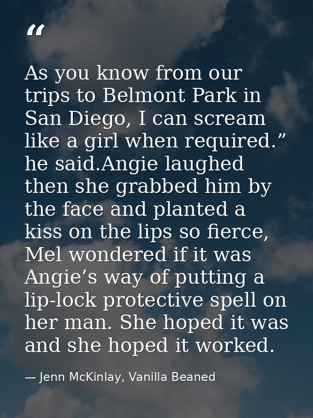 As you know from our trips to Belmont Park in San Diego, I can scream like a girl when required.” he said.Angie laughed  — Jenn McKinlay, Vanilla Beaned