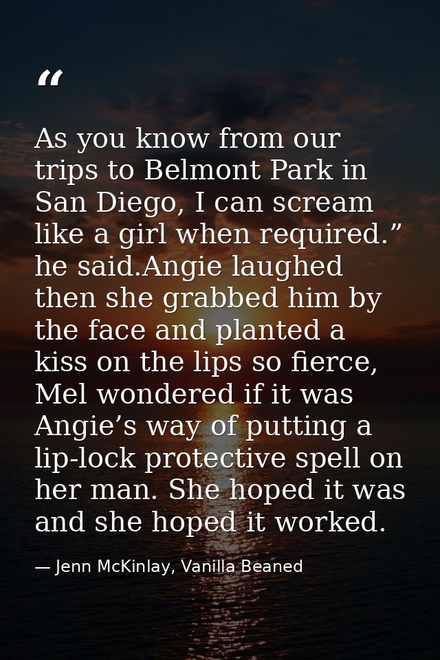 As you know from our trips to Belmont Park in San Diego, I can scream like a girl when required.” he said.Angie laughed  — Jenn McKinlay, Vanilla Beaned