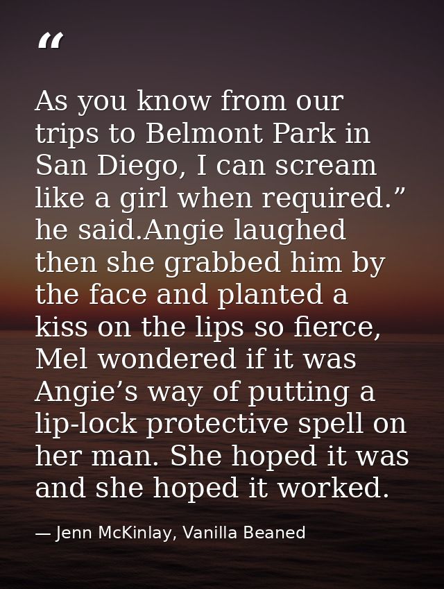 As you know from our trips to Belmont Park in San Diego, I can scream like a girl when required.” he said.Angie laughed  — Jenn McKinlay, Vanilla Beaned