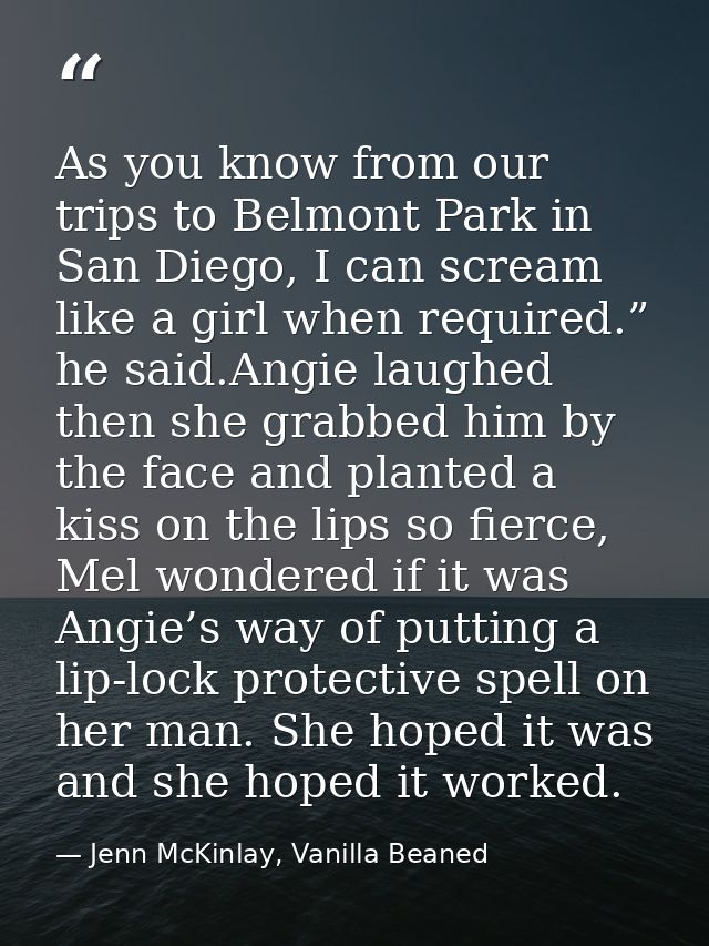As you know from our trips to Belmont Park in San Diego, I can scream like a girl when required.” he said.Angie laughed  — Jenn McKinlay, Vanilla Beaned