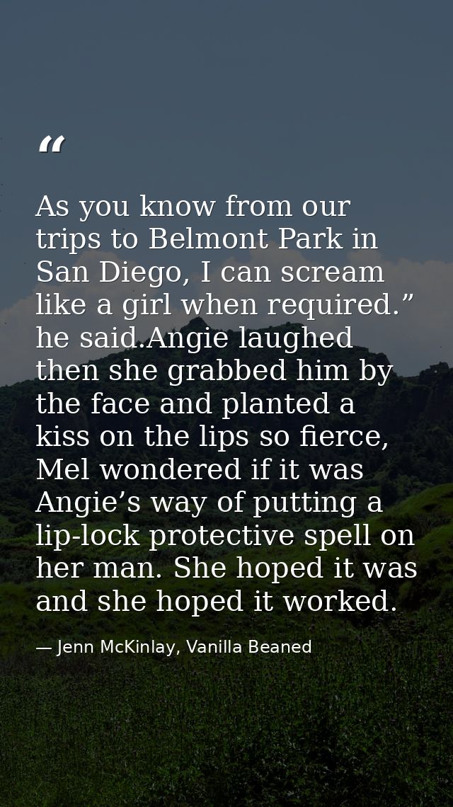 As you know from our trips to Belmont Park in San Diego, I can scream like a girl when required.” he said.Angie laughed  — Jenn McKinlay, Vanilla Beaned