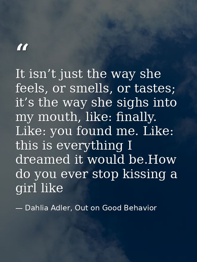 It isn’t just the way she feels, or smells, or tastes; it’s the way she sighs into my mouth, like: finally. Like: you fo — Dahlia Adler, Out on Good Behavior