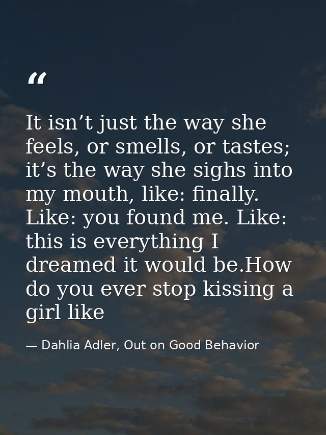 It isn’t just the way she feels, or smells, or tastes; it’s the way she sighs into my mouth, like: finally. Like: you fo — Dahlia Adler, Out on Good Behavior
