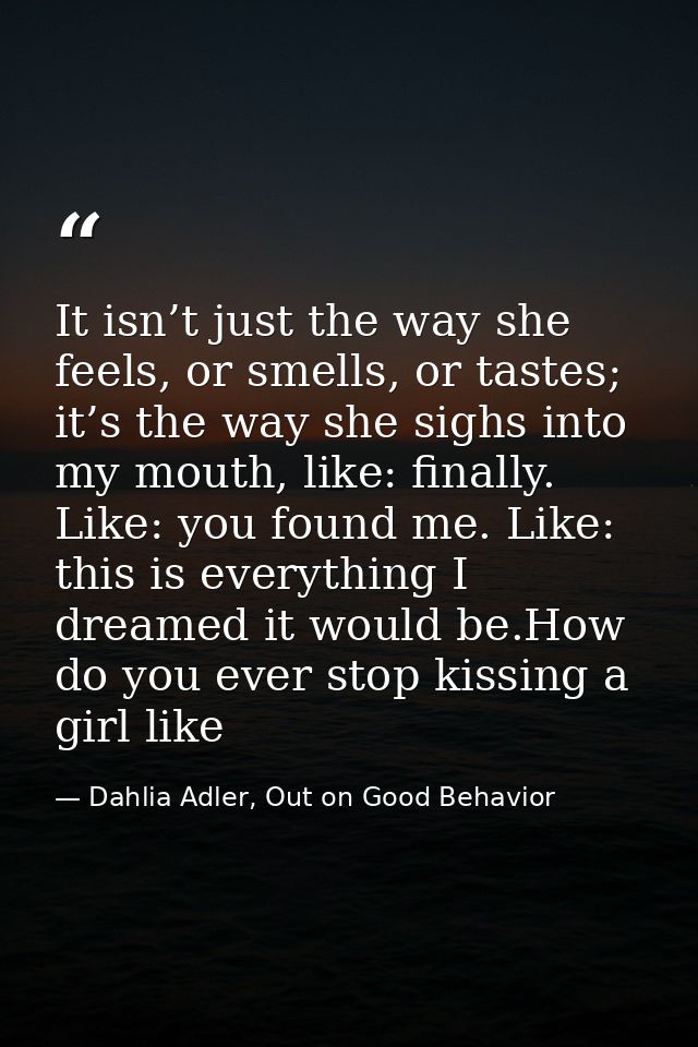 It isn’t just the way she feels, or smells, or tastes; it’s the way she sighs into my mouth, like: finally. Like: you fo — Dahlia Adler, Out on Good Behavior