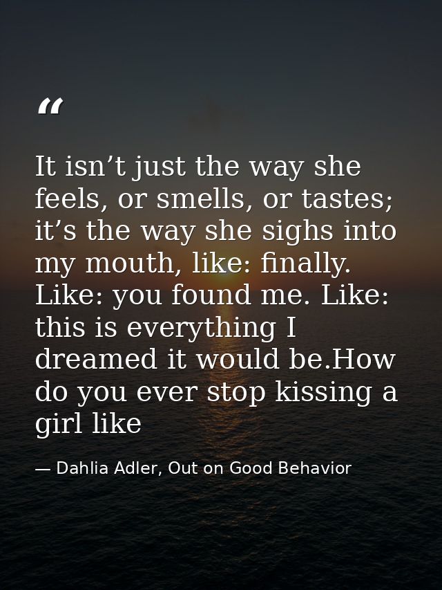 It isn’t just the way she feels, or smells, or tastes; it’s the way she sighs into my mouth, like: finally. Like: you fo — Dahlia Adler, Out on Good Behavior