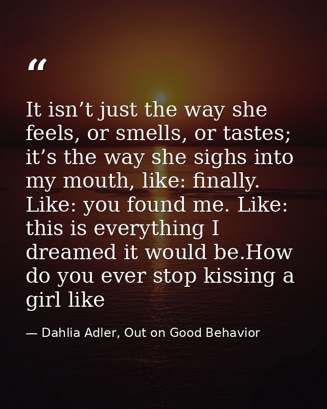 It isn’t just the way she feels, or smells, or tastes; it’s the way she sighs into my mouth, like: finally. Like: you fo — Dahlia Adler, Out on Good Behavior