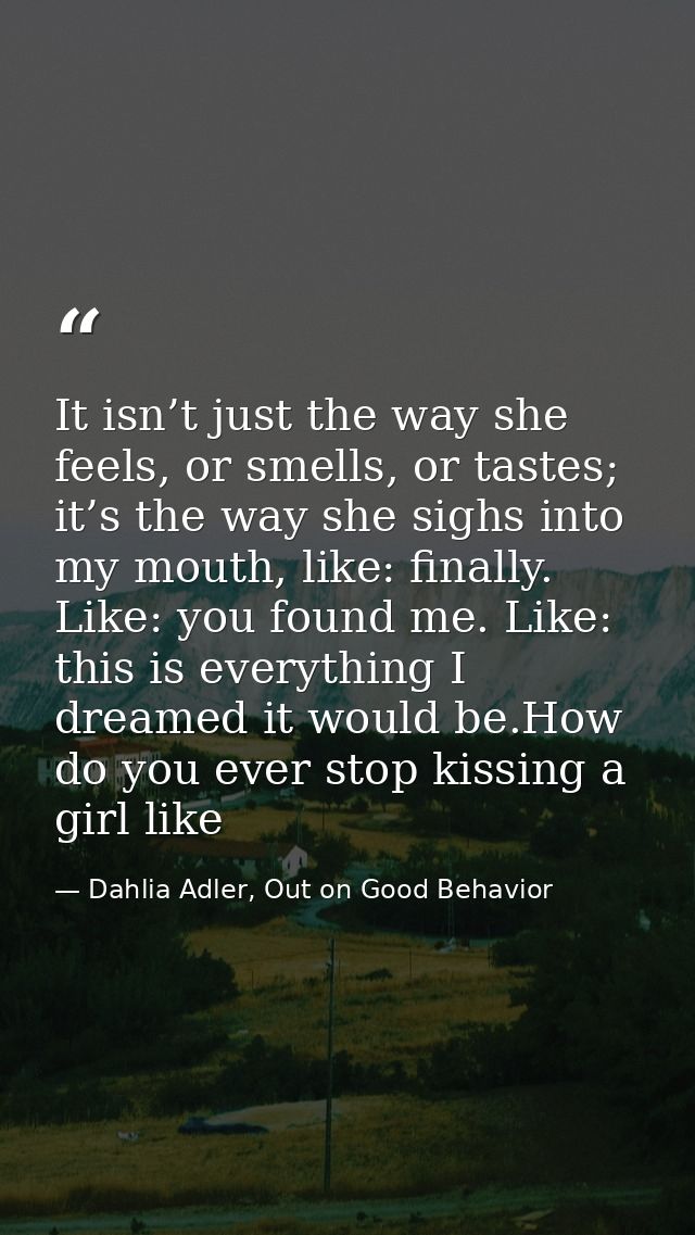 It isn’t just the way she feels, or smells, or tastes; it’s the way she sighs into my mouth, like: finally. Like: you fo — Dahlia Adler, Out on Good Behavior