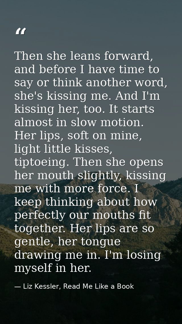 Then she leans forward, and before I have time to say or think another word, she's kissing me. And I'm kissing her, too. — Liz Kessler, Read Me Like a Book