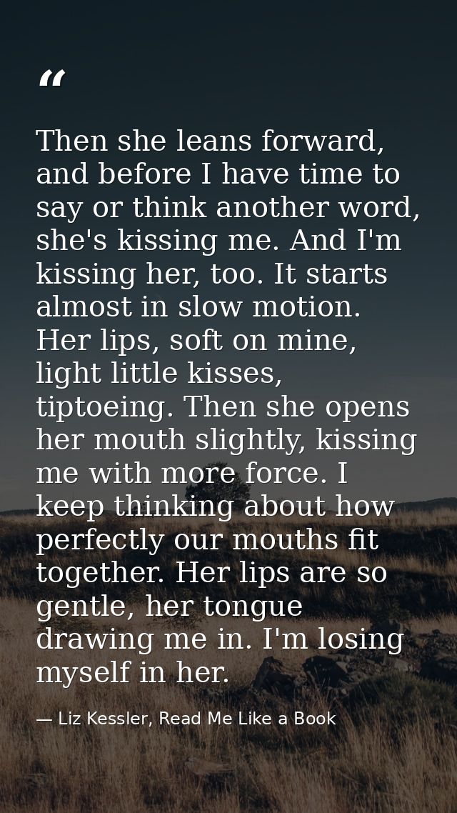 Then she leans forward, and before I have time to say or think another word, she's kissing me. And I'm kissing her, too. — Liz Kessler, Read Me Like a Book