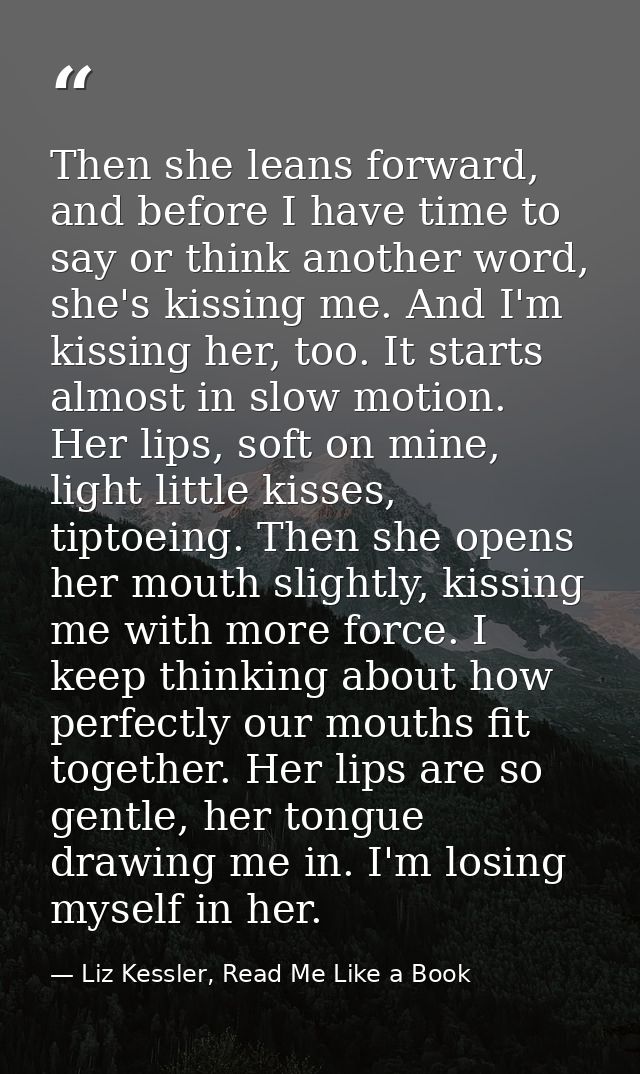 Then she leans forward, and before I have time to say or think another word, she's kissing me. And I'm kissing her, too. — Liz Kessler, Read Me Like a Book