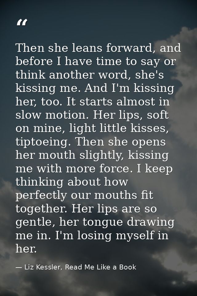 Then she leans forward, and before I have time to say or think another word, she's kissing me. And I'm kissing her, too. — Liz Kessler, Read Me Like a Book