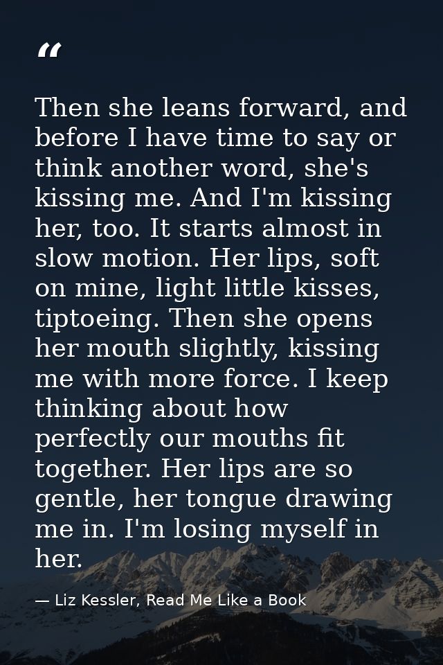 Then she leans forward, and before I have time to say or think another word, she's kissing me. And I'm kissing her, too. — Liz Kessler, Read Me Like a Book