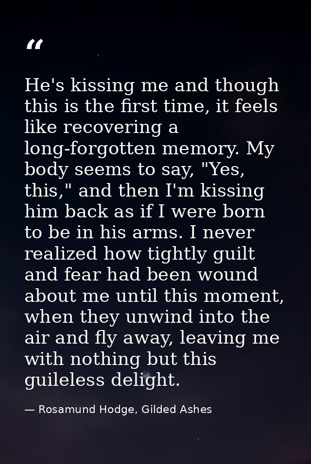 He's kissing me and though this is the first time, it feels like recovering a long-forgotten memory. My body seems to sa — Rosamund Hodge, Gilded Ashes