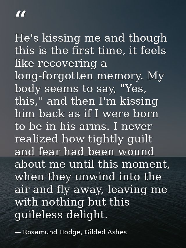 He's kissing me and though this is the first time, it feels like recovering a long-forgotten memory. My body seems to sa — Rosamund Hodge, Gilded Ashes