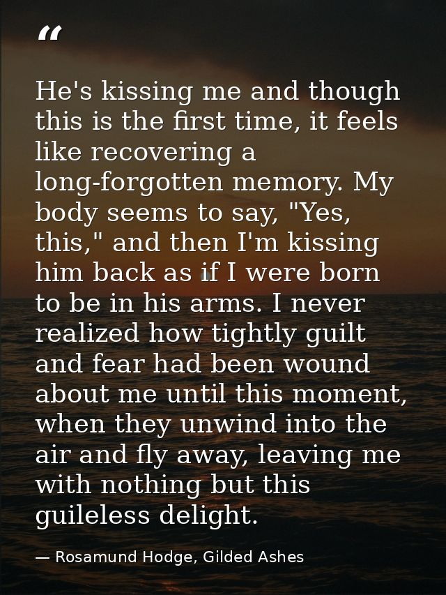 He's kissing me and though this is the first time, it feels like recovering a long-forgotten memory. My body seems to sa — Rosamund Hodge, Gilded Ashes